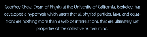 Geoffrey Chew, Dean of Physics at the University of California, Berkeley, has developed a hypothesis which assers that all physical particles, laws, and equations are nothing more than a web of interrelations, that are ultimately just properties of the collecttive human mind