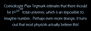 Cosmologist Max Tegmark estimates that there should be 10 to the 10 to the 118th power      total universes, which is an impossible to imagine number.  Perhaps even more strange, it turns out that most physicists actually believe this
