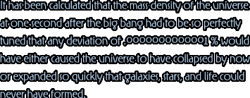 It has been calculated that the mass density of the universe at one second after the big bang had to be so perfectly tuned that any deviation of .0000000000001 % would have either caused the universe to have collapsed by now or expanded so quickly that galaxies, stars, and life could never have formed.