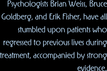 Psychologists Brian Weiss, Bruce Goldberg, and Erik Fisher, have all stumbled upon patients who regresssed to previous lives during treatment, accompanied by strong evidence.