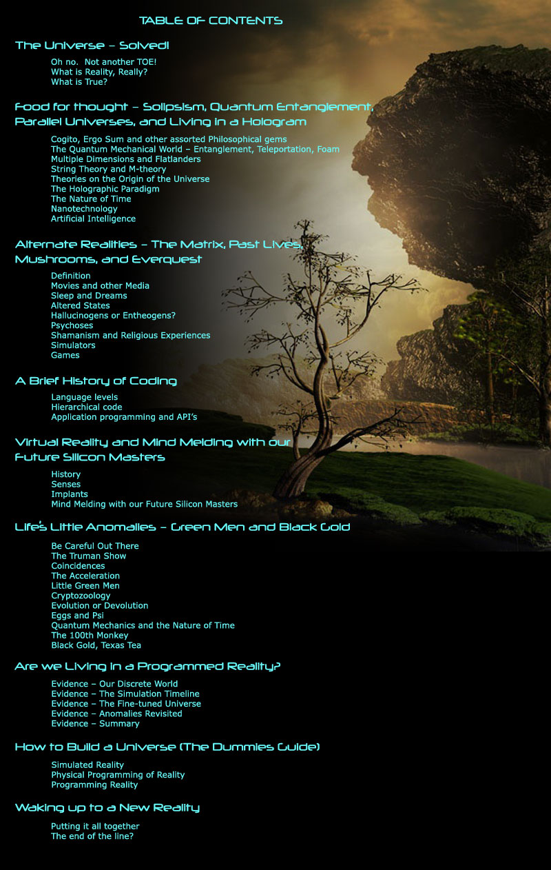 1	The Universe – Solved! Oh no.  Not another TOE! What is Reality, Really? What is True?  2	Food for thought – Solipsism, Quantum Entanglement, Parallel Universes, and Living in a Hologram Cogito, Ergo Sum and other assorted Philosophical gems The Quantum Mechanical World – Entanglement, Teleportation, Foam Multiple Dimensions and Flatlanders	 String Theory and M-theory Theories on the Origin of the Universe The Holographic Paradigm The Nature of Time Nanotechnology Artificial Intelligence  3	Alternate Realities – The Matrix, Past Lives, Mushrooms, and Everquest Definition Movies and other Media Sleep and Dreams Altered States Hallucinogens or Entheogens? Psychoses Shamanism and Religious Experiences Simulators Games  4	A Brief History of Coding Language levels Hierarchical code Application programming and API’s  5	Virtual Reality and Mind Melding with our Future Silicon Masters History Senses Implants Mind Melding with our Future Silicon Masters  6	Life’s Little Anomalies – Green Men and Black Gold Be Careful Out There The Truman Show Coincidences The Acceleration Little Green Men Cryptozoology Evolution or Devolution Eggs and Psi Quantum Mechanics and the Nature of Time The 100th Monkey Black Gold, Texas Tea  7	Are we Living in a Programmed Reality? Evidence – Our Discrete World Evidence – The Simulation Timeline Evidence – The Fine-tuned Universe Evidence – Anomalies Revisited Evidence – Summary  8	How to Build a Universe (The Dummies Guide) Simulated Reality Physical Programming of Reality Programming Reality  9	Waking up to a New Reality Putting it all together The end of the line? 